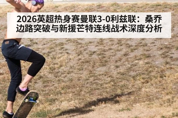 2026英超热身赛曼联3-0利兹联:桑乔边路突破与新援芒特连线战术深度分析
